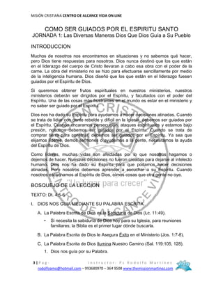 MISIÓN CRISTIANA CENTRO DE ALCANCE VIDA ON LINE
3 | P a g - I n s t r u c t o r : P s R o d o l f o M a r t í n e z
rodolfoamo@hotmail.com – 993680970 – 364 9508 www.themissionmartinez.com
COMO SER GUIADOS POR EL ESPIRITU SANTO
JORNADA 1: Las Diversas Maneras Dios Que Dios Guía a Su Pueblo
INTRODUCCION
Muchos de nosotros nos encontramos en situaciones y no sabemos qué hacer,
pero Dios tiene respuestas para nosotros. Dios nunca destinó que los que están
en el liderazgo del cuerpo de Cristo llevaran a cabo esa obra con el poder de la
carne. La obra del ministerio no se hizo para efectuarse sencillamente por medio
de la inteligencia humana. Dios diseñó que los que están en el liderazgo fuesen
guiados por el Espíritu de Dios.
Si queremos obtener frutos espirituales en nuestros ministerios, nuestros
ministerios deberán ser dirigidos por el Espíritu, y facultados con el poder del
Espíritu. Una de las cosas más frustrantes en el mundo es estar en el ministerio y
no saber ser guiado por el Espíritu.
Dios nos ha dado su Espíritu para ayudarnos a hacer decisiones atinadas. Cuando
se trata de lidiar con gente rebelde y difícil en la Iglesia, debemos ser guiados por
el Espíritu. Cuando encaramos persecución, ataques espirituales y estamos bajo
presión, nosotros debemos ser guiados por el Espíritu. Cuando se trata de
comprar tierra para construir, debemos ser guiados por el Espíritu. Ya sea que
elijamos líderes, demos sermones o ayudemos a la gente, necesitamos la ayuda
del Espíritu de Dios.
Como líderes, muchas vidas son afectadas por lo que nosotros hagamos o
dejemos de hacer. Nuestras decisiones no fueron creadas para dejarse al intelecto
humano. Dios nos ha dado su Espíritu para que podamos hacer decisiones
atinadas. Pero nosotros debemos aprender a escuchar a su Espíritu. Cuando
nosotros escuchamos al Espíritu de Dios, oímos cosas que otra gente no oye.
BOSQUEJO DE LA LECCION
TEXTO: Dt. 4:5-6
I. DIOS NOS GUIA MEDIANTE SU PALABRA ESCRITA.
A. La Palabra Escrita de Dios es la Sabiduría de Dios (Lc. 11:49).
• Si necesita la sabiduría de Dios hoy para su Iglesia, para reuniones
familiares; la Biblia es el primer lugar dónde buscarla.
B. La Palabra Escrita de Dios le Asegura Éxito en el Ministerio (Jos. 1:7-8).
C. La Palabra Escrita de Dios Ilumina Nuestro Camino (Sal. 119:105, 128).
1. Dios nos guía por su Palabra.
 