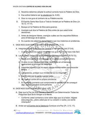 MISIÓN CRISTIANA CENTRO DE ALCANCE VIDA ON LINE
4 | P a g - I n s t r u c t o r : P s R o d o l f o M a r t í n e z
rodolfoamo@hotmail.com – 993680970 – 364 9508 www.themissionmartinez.com
2. Nosotros debemos adoptar la actitud correcta hacia la Palabra de Dios.
3. Esa actitud debería ser la obediencia (Is. 8:20).
4. Dios no nos guía al contrario de su Palabra escrita.
D. El Espíritu Santo Nos Guía a Toda la Verdad por la Palabra de Dios (Jn.
16:13; 17:17).
1. Busque en la Palabra de Dios para guianza.
2. Averigüe qué dice la Palabra de Dios antes de que usted tome
decisiones.
3. Antes de designar líderes, averigüe cuáles son los requisitos Bíblicos
para el liderazgo de la Iglesia.
4. Es cuando nos alejamos de la Palabra que nos metemos en problemas.
II. DIOS NOS GUIA POR NUESTRA INTEGRIDAD (Pr. 11:3)
A. Integridad Significa Rectitud de Carácter y Honestidad (Job 27:3-6).
• Cuando decidimos que la integridad nos guíe, la vida se hace más fácil.
B. Los Pastores Deben Llevar el Liderazgo con Integridad (Sal. 78:70-72).
1. No se pone gente en el liderazgo en la iglesia porque den dinero.
2. Si ellos no son los que Dios elige, el ponerlos en el liderazgo
quebrantará el principio de integridad.
3. Integridad significa que no usaré medios cuestionables para recaudar
fondos.
4. Los pastores, protejan sus ministerios con la integridad.
5. Sea sincero con la gente cuando habla.
6. No vaya en contra de su propia conciencia.
7. En cualquier momento que comprometa la verdad a fin de conseguir
algo, usted lo perderá eventualmente.
III. DIOS NOS GUIA CON SU PAZ (Col. 3:15)
A. Deje que la Paz de Dios Decida y Resuelva con Determinación Todas las
Preguntas Que Se le Vengan a la Mente.
• Conforme usted comience a orar sobre algo que va a hacer, hágase
esta pregunta, ¿tiene usted paz en su corazón o vacila y se siente
intranquilo?
B. Andar por el Camino de la Sabiduría Conduce a la Paz (Pr. 3:13, 17).
 