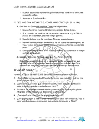 MISIÓN CRISTIANA CENTRO DE ALCANCE VIDA ON LINE
5 | P a g - I n s t r u c t o r : P s R o d o l f o M a r t í n e z
rodolfoamo@hotmail.com – 993680970 – 364 9508 www.themissionmartinez.com
1. Muchas decisiones importantes pueden hacerse con base a tener paz
en cuanto a ellas.
2. Jesús es el Príncipe de Paz.
IV. DIOS NOS GUIA MEDIANTE EL CONSEJO DE OTROS (Pr. 20:18; 24:6)
A. Dios Nos Ha Dado al Cuerpo de Cristo Para Ayudarnos.
1. Ningún hombre o mujer está totalmente aislado de los demás.
2. Si el consejo que usted recibe de otros es diferente de lo que Dios ha
puesto en su corazón, ore más tiempo por ello.
3. Usted solo tiene que dar cuentas a Dios por sus decisiones.
4. Pero los demás pueden ayudarnos a ver las cosas desde otro punto de
vista, ya que consideran cosas que nosotros nunca hemos considerado
antes.
5. Ellos pueden ayudarnos a ver nuestros motivos y a considerar el tiempo
correcto para actuar.
B. Nosotros Debemos Abrirnos a Los Que Nos Aman (Pr. 18:1).
Recuerde que como líderes en el cuerpo de Cristo, las decisiones que
hacemos afectan a los demás. Así que, vayamos a la Palabra de Dios,
andemos en integridad, con la paz de Dios y el consejo de los demás.
TEMAS DE GRUPO
Formen un círculo de tres o cuatro personas y traten el tema de la lección.
1. ¿Cómo discernimos cuando el Espíritu Santo nos está guiando y cuándo nos
guían otros espíritus?
2. Cuando lo que creemos que oímos del Espíritu no es apoyado por los que
están a nuestro rededor, ¿qué debemos hacer?
3. Enumerar las diversas maneras en que podemos quebrantar el principio de
integridad en las elecciones o decisiones que hacemos.
4. ¿Qué significa la integridad para usted en lo personal?
5. ¿Qué papel juegan la paz de Dios y el consejo de otras personas en su vida al
hacer usted decisiones importantes que no trata claramente la Biblia?
 