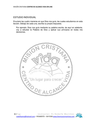 MISIÓN CRISTIANA CENTRO DE ALCANCE VIDA ON LINE
6 | P a g - I n s t r u c t o r : P s R o d o l f o M a r t í n e z
rodolfoamo@hotmail.com – 993680970 – 364 9508 www.themissionmartinez.com
ESTUDIO INDIVIDUAL
Enumere las cuatro maneras en que Dios nos guía, las cuales estudiamos en esta
lección. Debajo de cada una, escriba su propia respuesta.
Por ejemplo: Dios nos guía mediante su palabra escrita; de aquí en adelante,
voy a estudiar la Palabra de Dios y aplicar sus principios en todas mis
decisiones.
 