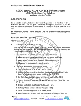 MISIÓN CRISTIANA CENTRO DE ALCANCE VIDA ON LINE
7 | P a g - I n s t r u c t o r : P s R o d o l f o M a r t í n e z
rodolfoamo@hotmail.com – 993680970 – 364 9508 www.themissionmartinez.com
COMO SER GUIADOS POR EL ESPIRITU SANTO
JORNADA 2: Cómo Nos Guía Dios
Mediante Nuestro Espíritu
INTRODUCCION
En la lección anterior, hablamos de buscar la guianza en la Palabra de Dios.
Hablamos de cómo Dios nos guía a través de la integridad, siguiendo la paz de
Dios en nuestros corazones, y abriéndonos al consejo que otras personas nos
den.
En esta lección, vamos a hablar de cómo Dios nos guía mediante nuestro propio
espíritu.
BOSQUEJO DE LA LECCION
TEXTO: Zac. 12:1.
I. EL HOMBRE ES UN SER ESPIRITUAL.
Note que en este texto Dios formó el espíritu dentro del hombre. El hombre
tiene espíritu dentro de él. 1 Ts. 5:23 también enseña que el hombre es un ser
tripartita: de espíritu, alma y cuerpo.
A. Hay una Diferencia Entre el Espíritu y el Alma del Hombre.
1. El espíritu es la verdadera persona que vive dentro del cuerpo.
2. El alma se constituye de la voluntad, la mente y la emoción.
3. El cuerpo es la casa donde vive el hombre.
B. Dios es El Padre de los Espíritus (He. 12:9).
1. Jesús confirma en Jn. 4:24 que Dios es Espíritu.
2. Si Dios es Espíritu, y el Hombre Fue Creado a Imagen de Dios. Por lo
tanto, el hombre debe ser un ser espiritual (Gn. 1:27; 2:7).
3. La Biblia dice que el cuerpo sin espíritu está muerto (Stg. 2:26).
C. El Espíritu Que Había en el Hombre Murió en el Huerto del Edén (Gn. 2:15-
17; Gn. 3).
1. Dios le habla de la muerte espiritual a Adán y Eva.
2. Esto significa a ser separado de Dios (Gn. 3:8-9).
3. Adán y Eva son los padres de la raza humana.
4. El hombre entonces llega a ser por naturaleza, de los hijos de ira (Ef.
 