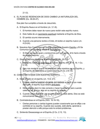 MISIÓN CRISTIANA CENTRO DE ALCANCE VIDA ON LINE
8 | P a g - I n s t r u c t o r : P s R o d o l f o M a r t í n e z
rodolfoamo@hotmail.com – 993680970 – 364 9508 www.themissionmartinez.com
2:1-3).
II. EL PLAN DE REDENCION DE DIOS CAMBIO LA NATURALEZA DEL
HOMBRE (Ez. 36:26-27).
Ese plan fue cumplido a través de Jesucristo.
A. El Espíritu Nuevo en el Hombre (Jn. 3:1-8).
1. El hombre debe nacer de nuevo para recibir este espíritu nuevo.
2. Esto habla de un nacimiento espiritual mediante el Espíritu de Dios.
3. El cambio ocurre internamente.
4. Cuando una persona recibe a Cristo, él recibe un espíritu nuevo (Jn.
4:23-24).
B. Nosotros Nos Comunicamos con Dios Mediante Nuestro Espíritu y El Se
Comunica Con Nosotros Mediante Su Espíritu.
• Si Dios nos ha de guiar y conducirnos por su Espíritu, él lo hará a través
de nuestro espíritu.
C. Dios Nos Ilumina Mediante Nuestro Espíritu (Pr. 20:27)
1. El Espíritu Santo da testimonio a nuestro espíritu (Ro. 8:14, 16; 1 Co.
2:14).
2. Dios nos revela lo que El ha preparado para nosotros por su Espíritu, y
su Espíritu da testimonio a nuestro espíritu (1 Co. 2:9-12).
III. COMO TRATA DIOS CON NUESTRO ESPIRITU
A. Estar afligido en el espíritu (Jn. 13:2, 21).
1. Cuando usted se acerca a la gente con motivos errados o con mala
intención, el espíritu suyo estará atribulado.
2. Ellos pueden decir lo más correcto o hacer lo correcto, pero cuando
usted se les acerca, algo en su espíritu le molesta.
3. Cuando usted presiente una inquietud interior, esté alerta, Dios se está
comunicando con usted.
B. Contristándose en el Espíritu (Hch. 16:16-18).
• Ciertas personas o ciertos lugares pueden ocasionarle que se aflija o se
contriste en su espíritu. Cuando eso suceda, esté alerta, aprenda a
prestar atención a ello porque esto le evitará problemas.
C. Sintiendo Desasosiego en el Espíritu (2 Co. 2:12, 13).
 