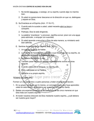 MISIÓN CRISTIANA CENTRO DE ALCANCE VIDA ON LINE
9 | P a g - I n s t r u c t o r : P s R o d o l f o M a r t í n e z
rodolfoamo@hotmail.com – 993680970 – 364 9508 www.themissionmartinez.com
1. No tendrá descanso, o sosiego, en su espíritu cuando algo no marcha
bien.
2. Si usted no parece tener descanso en la dirección en que va, deténgase
y espere en Dios.
D. Se Enardece en el Espíritu (Hch. 17:16-17).
1. Cuando esto le sucede a usted, usted necesita abrir su boca y
compartir.
2. Participe, Dios le está dirigiendo.
3. La palabra “enardecer,” o provocar, significa avivar; picar con una aguja
para estimular, o empujar con suavidad.
4. Si usted aprende a escuchar a Dios de esta manera, su ministerio será
bien definido.
E. Sentirse Apremiado en el Espíritu (Hch. 18:5).
1. Un impulso urgente de hablar.
2. La manera de hacerse más sensible a que Dios trate con su espíritu, es
pasar más tiempo en la Palabra de Dios.
3. Su Palabra es Espíritu y vida.
4. También pasar tiempo en oración especialmente orando en otras
lenguas.
5. Cuando usted ora en lenguas, su espíritu ora.
6. Ore y adéntrese en la Palabra.
7. Escuche a su propio espíritu.
TEMAS DE GRUPO
Formen un círculo de tres o cuatro personas y traten el tema de la lección.
1. En su grupo, comparta por lo menos, un concepto nuevo que haya aprendido
usted en esta lección sobre cómo ser guiado por el Espíritu Santo.
2. Relate una experiencia personal de cualquiera de las cinco maneras en que
Dios trata con nuestro espíritu.
3. Al recibir nosotros dirección de Dios mediante nuestro espíritu, ¿cuál debiera
ser nuestra guía mayor?
 