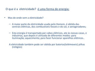 O que é a eletricidade? é uma forma de energia;
• Mas de onde vem a eletricidade?
– A maior parte da eletricidade usada pelo Homem, é obtida das
centrais elétricas, dos combustíveis fosseis e do sol, e aerogeradores;
– Esta energia é transportada por cabos elétricos, ate ás nossas casas, e
industrias, que depois é utilizada de diferentes modos: para
iluminação; aquecimento; para fazer funcionar aparelhos elétricos..
A eletricidade também pode ser obtida por baterias(telémoveis) pilhas
(relógios)
 