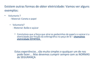 • Voluntario ?
- Material: Caneta e papel
– Voluntario?
- Material: Balão e açúcar
• Concluímos que a força que atrai os pedacinhos de papel e o açúcar é a
eletricidade por fricção da esferográfica na peça de lã – chamamos
eletricidade ESTATICA.
Estas experiências , são muito simples e qualquer um de nos
pode fazer…. Mas devemos cumprir sempre com as NORMAS
de SEGURANÇA
Existem outras formas de obter eletricidade: Vamos ver alguns
exemplos:
 