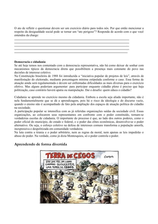 O ato de refletir e questionar devem ser um exercício diário para todos nós. Por que então mencionar a
respeito da desigualdade social pode se tornar um “ato perigoso”? Responda de acordo com o que você
entendeu da charge:
__________________________________________________________________________
__________________________________________________________________________
__________________________________________________________________________
__________________________________________________________________________
_________________________________________________________________________


Democracia e cidadania
Se até hoje temos nos contentado com a democracia representativa, não há como deixar de sonhar com
mecanismos típicos da democracia direta que possibilitem a presença mais constante do povo nas
decisões de interesse coletivo.
Na Constituição brasileira de 1988 foi introduzida a “iniciativa popular de projetos de leis”, através de
manifestação do eleitorado, mediante porcentagem mínima estipulada conforme o caso. Essa forma de
atuação ainda será regulamentada e devem ser enfrentadas dificuldades as mais diversas para o exercício
efetivo. Mas alguns poderiam argumentar: para participar enquanto cidadão pleno é preciso que haja
politização, caso contrário haverá apatia ou manipulação. Daí o desafio: quem educa o cidadão?

Cidadania se aprende no exercício mesmo da cidadania. Embora a escola seja aliada importante, não é
nela fundamentalmente que se dá a aprendizagem, pois há o risco da ideologia e do discurso vazio,
quando o ensino não é acompanhado de fato pela ampliação dos espaços de atuação política do cidadão
na sociedade.
A participação popular se intensifica com as já referidas organizações saídas da sociedade civil. Essas
organizações, ao colocarem seus representantes em confronto com o poder constituído, tornam-se
verdadeiras escolas de cidadania. O importante do processo é que, ao lado dos outros poderes, como o
poder oficial do município, do estado e federal, e o poder das elites econômicas, desenvolve-se o poder
alternativo. Ou seja, o esforço coletivo na defesa de interesses comuns transforma a população amorfa,
inexpressiva e despolitizada em comunidade verdadeira.
Na luta contra a tirania e o poder arbitrário, nem as regras da moral, nem apenas as leis impedirão o
abuso do poder. Na verdade, como já dizia Montesquieu, só o poder controla o poder.

Aprendendo de forma divertida
 