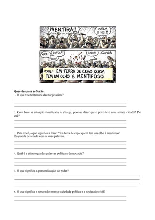 Questões para reflexão:
1. O que você entendeu da charge acima?
___________________________________________________________________________
___________________________________________________________________________
___________________________________________________________________________

2. Com base na situação visualizada na charge, pode-se dizer que o povo teve uma atitude cidadã? Por
quê?
___________________________________________________________________________
___________________________________________________________________________
___________________________________________________________________________

3. Para você, o que significa a frase: “Em terra de cego, quem tem um olho é mentiroso”
Responda de acordo com as suas palavras.
___________________________________________________________________________
___________________________________________________________________________
___________________________________________________________________________

4. Qual é a etimologia das palavras política e democracia?
___________________________________________________________________________
___________________________________________________________________________
___________________________________________________________________________

5. O que significa a personalização do poder?
____________________________________________________________________________________
____________________________________________________________________________________
____________________________________________________________________________________
__________________________________________________________________________________

6. O que significa s separação entre a sociedade política e a sociedade civil?
___________________________________________________________________________
___________________________________________________________________________
 