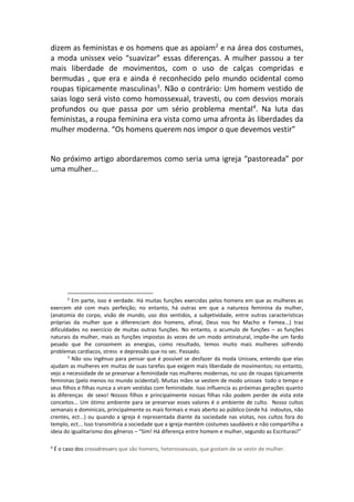 dizem as feministas e os homens que as apoiam2
e na área dos costumes,
a moda unissex veio “suavizar” essas diferenças. A mulher passou a ter
mais liberdade de movimentos, com o uso de calças compridas e
bermudas , que era e ainda é reconhecido pelo mundo ocidental como
roupas tipicamente masculinas3
. Não o contrário: Um homem vestido de
saias logo será visto como homossexual, travesti, ou com desvios morais
profundos ou que passa por um sério problema mental4
. Na luta das
feministas, a roupa feminina era vista como uma afronta às liberdades da
mulher moderna. “Os homens querem nos impor o que devemos vestir”
No próximo artigo abordaremos como seria uma igreja “pastoreada” por
uma mulher...
2
Em parte, isso é verdade. Há muitas funções exercidas pelos homens em que as mulheres as
exercem até com mais perfeição; no entanto, há outras em que a natureza feminina da mulher,
(anatomia do corpo, visão de mundo, uso dos sentidos, a subjetividade, entre outras características
próprias da mulher que a diferenciam dos homens, afinal, Deus nos fez Macho e Femea...) traz
dificuldades no exercício de muitas outras funções. No entanto, o acumulo de funções – as funções
naturais da mulher, mais as funções impostas ás vezes de um modo antinatural, impõe-lhe um fardo
pesado que lhe consomem as energias, como resultado, temos muito mais mulheres sofrendo
problemas cardíacos, stress e depressão que no sec. Passado.
3
Não sou ingênuo para pensar que é possível se desfazer da moda Unissex, entendo que elas
ajudam as mulheres em muitas de suas tarefas que exigem mais liberdade de movimentos; no entanto,
vejo a necessidade de se preservar a feminidade nas mulheres modernas, no uso de roupas tipicamente
femininas (pelo menos no mundo ocidental). Muitas mães se vestem de modo unissex todo o tempo e
seus filhos e filhas nunca a viram vestidas com feminidade. Isso influencia as próximas gerações quanto
às diferenças de sexo! Nossos filhos e principalmente nossas filhas não podem perder de vista este
conceitos... Um ótimo ambiente para se preservar esses valores é o ambiente de culto. Nosso cultos
semanais e dominicais, principalmente os mais formais e mais aberto ao público (onde há indoutos, não
crentes, ect...) ou quando a igreja é representada diante da sociedade nas visitas, nos cultos fora do
templo, ect... Isso transmitiria a sociedade que a igreja mantém costumes saudáveis e não compartilha a
ideia do igualitarismo dos gêneros – “Sim! Há diferença entre homem e mulher, segundo as Escrituras!”
4
É o caso dos crossdressers que são homens, heterossexuais, que gostam de se vestir de mulher.
 