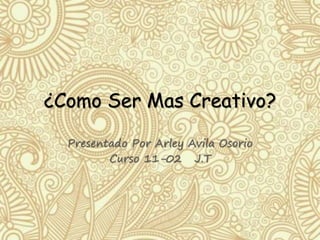 ¿Como Ser Mas Creativo? 
Presentado Por Arley Avila Osorio 
Curso 11-02 J.T 
 