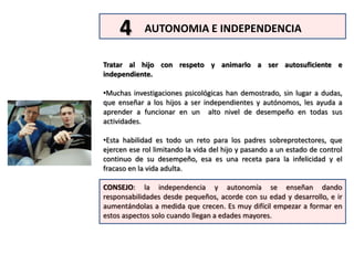 La religión y espiritualidad fue la penúltima en el orden de importancia, un hallazgo cuestionador pero razonable a partir de los resultados que se estaban midiendo. LAS 10 HABILIDADES CRÍTICAS PARA SER BUEN PADRE, EN ORDEN DE IMPORTANCIA1AMOR Y AFECTO. Apoyar y aceptar al hijo, darle muestras físicas de  afecto, pasar tiempo de calidad de manera individual y no solo en familiaMANEJO DEL ESTRES. Tomar medidas para reducir el estrés para usted y su hijo, practicar técnicas de relajación y promover en él  interpretaciones positivas de los hechos que lo afectan.23HABILIDADES PARA RELACIONARSE. Mantener una relación sana con el cónyuge, el otro padre o parientes; ser modelo de como relacionarse bien  con otras personas.4AUTONOMIA E INDEPENDENCIA. Tratar al hijo con respeto y animarlo a ser autosuficiente e independiente.5EDUCACIÓN Y APRENDIZAJE. Promover y modelar el aprendizaje, y proveer oportunidades de educación.6HABILIDADES PARA LA VIDA. Proveer sustento  para su hijo, tener un ingreso estable y un plan para el futuro.7CORREGIR CONDUCTAS.  Usar mucho reforzamieno positivo, castigar solo cuando fallen otros métodos.8SALUD.  Ser modelo de  estilo de vida saludable y  buenos hábitos: ejercicio y nutrición apropiada.9RELIGIÓN.  Apoyar el  desarrollo espiritual y religioso. Participar en actividades de este tipo.10SEGURIDAD.  Tomar precauciones para proteger al hijo, y mantenerse al tanto de sus actividades y amistades