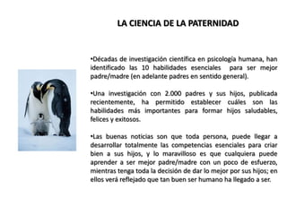 LA CIENCIA DE LA PATERNIDADDécadas de investigación científica en psicología humana, han identificado las 10 habilidades esenciales  para ser mejor padre/madre (en adelante padres en sentido general).