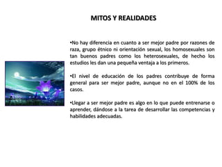 Las buenas noticias son que toda persona, puede llegar a desarrollar totalmente las competencias esenciales para criar bien a sus hijos, y lo maravilloso es que cualquiera puede aprender a ser mejor padre/madre con un poco de esfuerzo, mientras tenga toda la decisión de dar lo mejor por sus hijos; en ellos verá reflejado que tan buen ser humano ha llegado a ser.MITOS Y REALIDADESEn investigaciones se ha comprobado que existen personas que tienen un “sexto sentido” natural para ser buenos padres, que no puede describirse bien en términos de habilidades específicas.