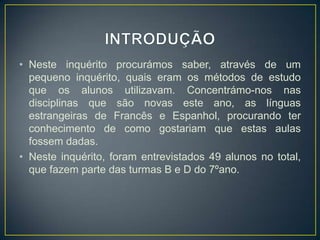 • Neste inquérito procurámos saber, através de um
pequeno inquérito, quais eram os métodos de estudo
que os alunos utilizavam. Concentrámo-nos nas
disciplinas que são novas este ano, as línguas
estrangeiras de Francês e Espanhol, procurando ter
conhecimento de como gostariam que estas aulas
fossem dadas.
• Neste inquérito, foram entrevistados 49 alunos no total,
que fazem parte das turmas B e D do 7ºano.
 