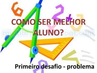 COMO SER MELHOR
    ALUNO?


Primeiro desafio - problema
 