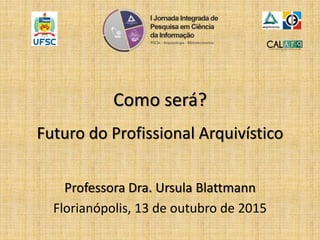 Como será?
Futuro do Profissional Arquivístico
Professora Dra. Ursula Blattmann
Florianópolis, 13 de outubro de 2015
 
