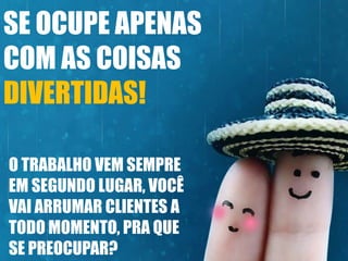 SE OCUPE APENAS
COM AS COISAS
DIVERTIDAS!
O TRABALHO VEM SEMPRE
EM SEGUNDO LUGAR, VOCÊ
VAI ARRUMAR CLIENTES A
TODO MOMENTO, PRA QUE
SE PREOCUPAR?

 
