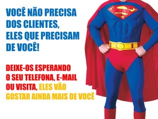 VOCÊ NÃO PRECISA
DOS CLIENTES,
ELES QUE PRECISAM
DE VOCÊ!
DEIXE-OS ESPERANDO
O SEU TELEFONA, E-MAIL
OU VISITA, ELES VÃO
GOSTAR AINDA MAIS DE VOCÊ

 