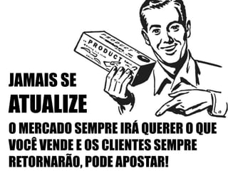 JAMAIS SE

ATUALIZE
O MERCADO SEMPRE IRÁ QUERER O QUE
VOCÊ VENDE E OS CLIENTES SEMPRE
RETORNARÃO, PODE APOSTAR!

 
