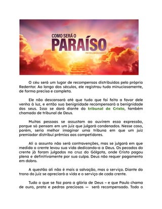 O céu será um lugar de recompensas distribuídas pelo próprio
Redentor. Ao longo dos séculos, ele registrou tudo minuciosamente,
de forma precisa e completa.
Ele não descansará até que tudo que foi feito a favor dele
venha à luz, e então sua benignidade recompensará a benignidade
dos seus. Isso se dará diante do tribunal de Cristo, também
chamado de tribunal de Deus.
Muitas pessoas se assustam ao ouvirem essa expressão,
porque só pensam em um juiz que julgará condenados. Nesse caso,
porém, seria melhor imaginar uma tribuna em que um juiz
premiador distribui prêmios aos competidores.
Ali o assunto não será contravenções, mas se julgará em que
medida o crente levou sua vida dedicando-a a Deus. Os pecados do
crente já foram julgados na cruz do Gólgota, onde Cristo pagou
plena e definitivamente por sua culpa. Deus não requer pagamento
em dobro.
A questão ali não é mais a salvação, mas o serviço. Diante do
trono do juiz se apreciará a vida e o serviço de cada crente.
Tudo o que se faz para a glória de Deus – e que Paulo chama
de ouro, prata e pedras preciosas — será recompensado. Todo o
 