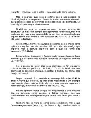 restante — madeira, feno e palha — será rejeitado como indigno.
Não é segredo qual será o critério que o juiz aplicará na
distribuição das recompensas. Ele expôs tudo claramente, de modo
que podemos saber de antemão como podemos sair ganhando. Eis
aqui alguns pontos que ele observará.
Fidelidade será recompensada mais do que sucesso (Mt
25:21,23; 1 Co 4:2). Nem sempre conseguiremos ter sucesso, mas fiéis
podemos ser. Não importa a medida de um dom ou capacidade que
alguém tenha, mas como o tiver aplicado (Mt 25:15-28; Lc 19:13-28).
Não somos todos iguais.
Felizmente, o Senhor nos julgará de acordo com o modo como
aplicamos aquilo que ele nos deu. Não é o tipo de serviço que
importa, mas a postura espiritual com a qual ele tenha sido
executado (Cl 3:22-24).
Importa fazer tudo para o Senhor e não para os homens. Cabe
lembrar que o Senhor não aprecia tentativas de negociar com ele
(Mt 19:27-30).
Até o desejo de fazer algo será premiado se for impossível
colocar aquilo em prática (1 Rs 8:18; 2 Co 8:12). Davi não teve
permissão de construir o templo, mas Deus o elogiou por ele ter esse
desejo no coração.
O que conta não é a quantidade, mas a qualidade (Mt 10:42; Lc
21:2). A viúva que ofereceu apenas duas moedinhas é um exemplo
permanente disso. Não se trata de como nós mesmos julgamos o
nosso serviço, mas como o Senhor o faz (Mt 25:37-40).
Haverá grandes obras de que nos orgulhamos e que, naquele
dia, ele revelará como pecado, e feitos menores, que mal
consideramos, ele recompensará por terem sido feitos por amor a
ele.
Também não se trata de como outros enxergam, mas o que
Deus enxerga e sabe (Mt 6:1-18). Se fizermos algo para impressionar
 