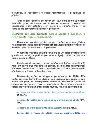 o público, já recebemos a nossa recompensa — o aplauso do
público.
Tudo o que fizermos em favor dos seus será como se tivesse
sido feito para ele mesmo (Mt 25:40). Aí se abrem imensuráveis
possibilidades: alimentá-lo e vestí-lo, visitá-lo e prestar-lhe serviços,
como se ele estivesse visivelmente presente.
“Nenhuma boa obra praticada para o Senhor e sua glória é
insignificante – tudo será premiado".
Nenhuma boa obra praticada para o Senhor e sua glória é
insignificante – tudo será premiado (Ef 6:8). Não fará diferença se se
trata de questões mundanas ou piedosas.
O humilde trabalho de uma serva ou de um zelador é tão santo
quanto um serviço espiritual prestado na igreja quando executado
para a glória de Deus.
Conclui-se disso que o nosso padrão social não conta (Ef 6:8).
Para um servo que trabalha no campo, as melhores recompensas
não serão inacessíveis diante do trono do juiz. Cristãos proeminentes
não levam vantagem sobre diaristas.
Finalmente, o Senhor elogia a persistência (Lc 22:28). Não
basta começar bem; Deus deseja que levemos sua causa a bom
termo. Em geral, as recompensas diante do tribunal de Cristo são
chamadas de coroas para os vencedores. Em contraste com as
coroas de vitória e as honras deste mundo, elas são permanentes:
A coroa da alegria por se ter fielmente conquistado almas
(1 Ts 2.9).
A coroa da justiça para todos os que amam a sua vinda (2 Tm
4:8).
A coroa da vida para tentações suportadas (Tg 1:12).
Pedro cita a coroa da glória para os pastores fiéis que
 