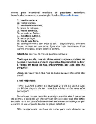 eterna pela incontável multidão de pecadores redimidos
transferidos ao céu como santos glorificados. Diante do trono:
01. bendita certeza,
02. vestes brancas,
03. santidade imaculada,
04 ramos de palmeira,
05. vitória definitiva,
06. servindo ao Senhor,
07. ministério sublime,
08. ele os protege,
09. fim de toda fome,
10. satisfação eterna, sem ardor do sol, alegria límpida, ele é seu
Pastor, repouso em seu amor, água viva, vida permanente, toda
lágrima enxugada, alegria perene e perfeita.
Robert G. Lee acertou na mosca quando escreveu:
“Creio que um dia, quando atravessarmos aqueles portões de
pérolas e tivermos a primeira impressão daquela beleza de tirar
o fôlego em torno de nós, procuraremos por João para lhe
perguntar:
‘João, por que você não nos comunicou que isto seria tão
belo?’.
E João responderá:
‘Tentei quando escrevi os capítulos 21 e 22 do último livro
da Bíblia depois de ter recebido minha visão, mas não
consegui’”.
Quando os nossos parentes e amigos crentes vão à presença
do Senhor, é para nós um indescritível consolo saber que eles estão
naquela terra em que não haverá mais noite e onde se alegram por
estarem na presença do Senhor na glória celestial.
Não desejaríamos trazê-los de volta para este deserto de
 