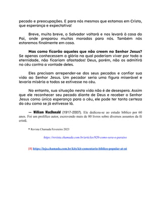 pecado e preocupações. E para nós mesmos que estamos em Cristo,
que esperança e expectativa!
Breve, muito breve, o Salvador voltará e nos levará à casa do
Pai, onde preparou muitas moradas para nós. Também nós
estaremos finalmente em casa.
Mas como ficarão aqueles que não creem no Senhor Jesus?
Se apenas conhecessem a glória na qual poderiam viver por toda a
eternidade, não ficariam afastados! Deus, porém, não os admitirá
no céu contra a vontade deles.
Eles precisam arrepender-se dos seus pecados e confiar sua
vida ao Senhor Jesus. Um pecador seria uma figura miserável e
levaria miséria a todos se estivesse no céu.
No entanto, sua situação nesta vida não é de desespero. Assim
que ele reconhecer seu pecado diante de Deus e receber o Senhor
Jesus como única esperança para o céu, ele pode ter tanta certeza
do céu como se já estivesse lá.
— William MacDonald (1917-2007). Ele dedicou-se ao estudo bíblico por 60
anos. Foi um prolífico autor, escrevendo mais de 80 livros sobre diversos assuntos da fé
cristã.
• Revista Chamada Fevereiro 2023
https://revista.chamada.com.br/articles/920-como-sera-o-paraiso
[1] https://loja.chamada.com.br/kits/kit-comentario-biblico-popular-at-nt
 