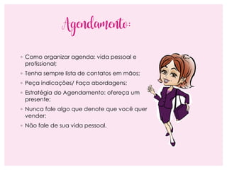 Agendamento:
◦ Como organizar agenda: vida pessoal e
profissional;
◦ Tenha sempre lista de contatos em mãos;
◦ Peça indicações/ Faça abordagens;
◦ Estratégia do Agendamento: ofereça um
presente;
◦ Nunca fale algo que denote que você quer
vender;
◦ Não fale de sua vida pessoal.
 