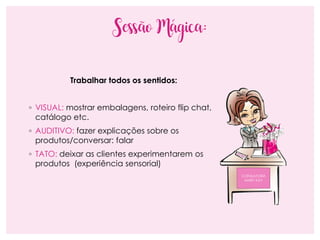 Sessão Mágica:
Trabalhar todos os sentidos:
◦ VISUAL: mostrar embalagens, roteiro flip chat,
catálogo etc.
◦ AUDITIVO: fazer explicações sobre os
produtos/conversar: falar
◦ TATO: deixar as clientes experimentarem os
produtos (experiência sensorial)
CONSULTORA
MARY KAY
 