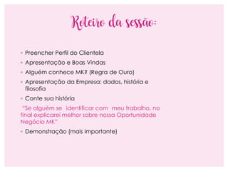 Roteiro da sessão:
◦ Preencher Perfil do Clientela
◦ Apresentação e Boas Vindas
◦ Alguém conhece MK? (Regra de Ouro)
◦ Apresentação da Empresa: dados, história e
filosofia
◦ Conte sua história
“Se alguém se identificar com meu trabalho, no
final explicarei melhor sobre nossa Oportunidade
Negócio MK”
◦ Demonstração (mais importante)
 