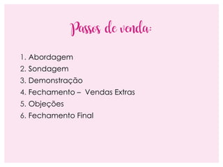 Passos de venda:
1. Abordagem
2. Sondagem
3. Demonstração
4. Fechamento – Vendas Extras
5. Objeções
6. Fechamento Final
 