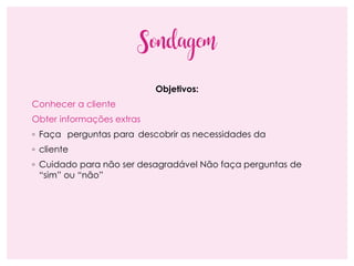 Sondagem
Objetivos:
Conhecer a cliente
Obter informações extras
◦ Faça perguntas para descobrir as necessidades da
◦ cliente
◦ Cuidado para não ser desagradável Não faça perguntas de
“sim” ou “não”
 