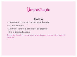 Demonstração
Objetivos:
◦ •Apresente o produto de modo profissional
◦ Ex: Ana Hickman
◦ Mostre os valores e benefícios do produto
◦ Crie o desejo de posse
Se a cliente não comprar pode sentir que perdeu algo que já
possuía!
 