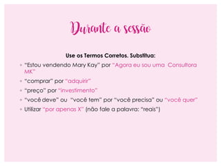 Durante a sessão
Use os Termos Corretos. Substitua:
◦ “Estou vendendo Mary Kay” por “Agora eu sou uma Consultora
MK”
◦ “comprar” por “adquirir”
◦ “preço” por “investimento”
◦ “você deve” ou “você tem” por “você precisa” ou “você quer”
◦ Utilizar “por apenas X” (não fale a palavra: “reais”)
 