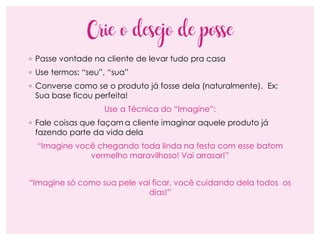 Crie o desejo de posse
◦ Passe vontade na cliente de levar tudo pra casa
◦ Use termos: “seu”, “sua”
◦ Converse como se o produto já fosse dela (naturalmente). Ex:
Sua base ficou perfeita!
Use a Técnica do “Imagine”:
◦ Fale coisas que façam a cliente imaginar aquele produto já
fazendo parte da vida dela
“Imagine você chegando toda linda na festa com esse batom
vermelho maravilhoso! Vai arrasar!”
“Imagine só como sua pele vai ficar, você cuidando dela todos os
dias!”
 