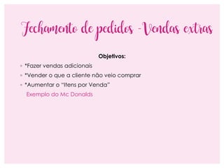 Fechamento de pedidos -Vendas extras
Objetivos:
◦ *Fazer vendas adicionais
◦ *Vender o que a cliente não veio comprar
◦ *Aumentar o “Itens por Venda”
Exemplo do Mc Donalds
 