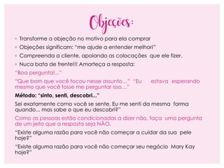 Objeções:
◦ Transforme a objeção no motivo para ela comprar
◦ Objeções significam: “me ajude a entender melhor!”
◦ Compreenda a cliente, apoiando as colocações que ele fizer.
◦ Nuca bata de frente!!! Amorteça a resposta:
“Boa pergunta!...”
“Que bom que você tocou nesse assunto…” “Eu estava esperando
mesmo que você fosse me perguntar isso…”
Método: “sinto, senti, descobri...”
Sei exatamente como você se sente. Eu me senti da mesma forma
quando... mas sabe o que eu descobri?”
Como as pessoas estão condicionadas a dizer não, faça uma pergunta
de um jeito que a resposta seja NÃO.
“Existe alguma razão para você não começar a cuidar da sua pele
hoje?”
“Existe alguma razão para você não começar seu negócio Mary Kay
hoje?”
 