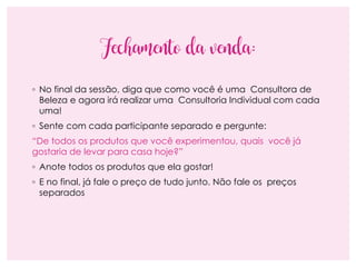 Fechamento da venda:
◦ No final da sessão, diga que como você é uma Consultora de
Beleza e agora irá realizar uma Consultoria Individual com cada
uma!
◦ Sente com cada participante separado e pergunte:
“De todos os produtos que você experimentou, quais você já
gostaria de levar para casa hoje?”
◦ Anote todos os produtos que ela gostar!
◦ E no final, já fale o preço de tudo junto. Não fale os preços
separados
 
