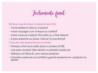 Fechamento final:
Dê duas opções (que a resposta seja sim):
◦ Você prefere à vista ou à prazo?
◦ Você vai pagar com cheque ou cartão?
◦ Você vai levar o batom Pink Satin ou o Pink Melon?
◦ É para presente ou posso colocar na sacolinha?
Caso ela não queira fechar a venda:
◦ Forneça uma nova razão para a compra (CVB)
◦ Lute pela venda!!! Não desista no primeiro obstáculo
◦ Ofereça um Plano B, com menos produtos
◦ Convide-a para ser sua anfitriã e ganhar presente em produtos na
sessão
 