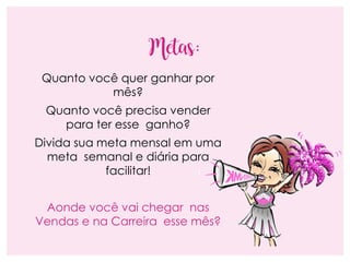 Metas:
Quanto você quer ganhar por
mês?
Quanto você precisa vender
para ter esse ganho?
Divida sua meta mensal em uma
meta semanal e diária para
facilitar!
Aonde você vai chegar nas
Vendas e na Carreira esse mês?
 