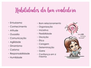 Habilidades da boa vendedora
◦ Entusiasmo
◦ Conhecimento
◦ Atitude
◦ Ousadia
◦ Comunicação
◦ Agilidade
◦ Dinamismo
◦ Carisma
◦ Responsabilidade
◦ Humildade
◦ Bom relacionamento
◦ Organização
◦ Iniciativa
◦ Flexibilidade
◦ Discrição
◦ Ética
◦ Coragem
◦ Determinação
◦ Garra
◦ Confiança em si
mesma
 