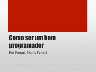 Como ser um bom
programador
Por Ferrari, Denis Ferrari
 
