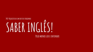 Pré-Requisito de um dev de vergonha:
SABER INGLÊS!Pelo menos ler e entender
 