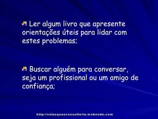 Buscar alguém para conversar, seja um profissional ou um amigo de confiança; Ler algum livro que apresente orientações úteis para lidar com estes problemas; http://velazquezconsultoria.webnode.com 