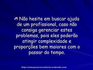 Não hesite em buscar ajuda de um profissional, caso não consiga gerenciar estes problemas, pois eles poderão atingir complexidade e proporções bem maiores com o passar do tempo. http://velazquezconsultoria.webnode.com 
