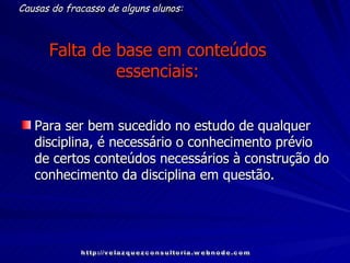 Falta de base em conteúdos essenciais: Para ser bem sucedido no estudo de qualquer disciplina, é necessário o conhecimento prévio de certos conteúdos necessários à construção do conhecimento da disciplina em questão.   Causas do fracasso de alguns alunos: http://velazquezconsultoria.webnode.com 