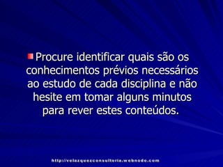 Procure identificar quais são os conhecimentos prévios necessários ao estudo de cada disciplina e não hesite em tomar alguns minutos para rever estes conteúdos.   http://velazquezconsultoria.webnode.com 