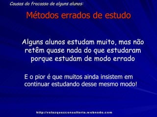 Métodos errados de estudo Causas do fracasso de alguns alunos: Alguns alunos estudam muito, mas não retêm quase nada do que estudaram porque estudam de modo errado http://velazquezconsultoria.webnode.com E o pior é que muitos ainda insistem em continuar estudando desse mesmo modo! 