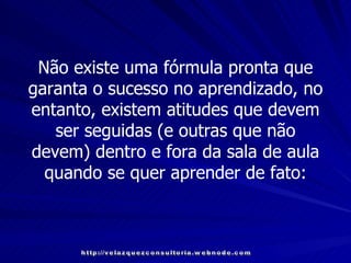 Não existe uma fórmula pronta que garanta o sucesso no aprendizado, no entanto, existem atitudes que devem ser seguidas (e outras que não devem) dentro e fora da sala de aula quando se quer aprender de fato: http://velazquezconsultoria.webnode.com 