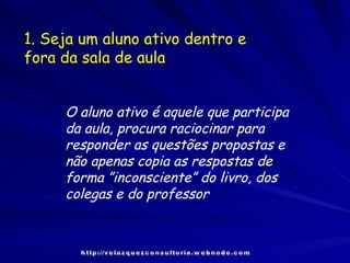 1. Seja um aluno ativo dentro e fora da sala de aula O aluno ativo é aquele que participa da aula, procura raciocinar para responder as questões propostas e não apenas copia as respostas de forma ”inconsciente” do livro, dos colegas e do professor http://velazquezconsultoria.webnode.com 